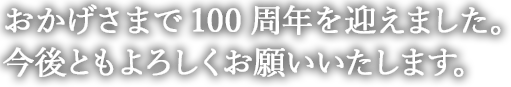 おかげさまで100周年を迎えました。今後ともよろしくお願いいたします。